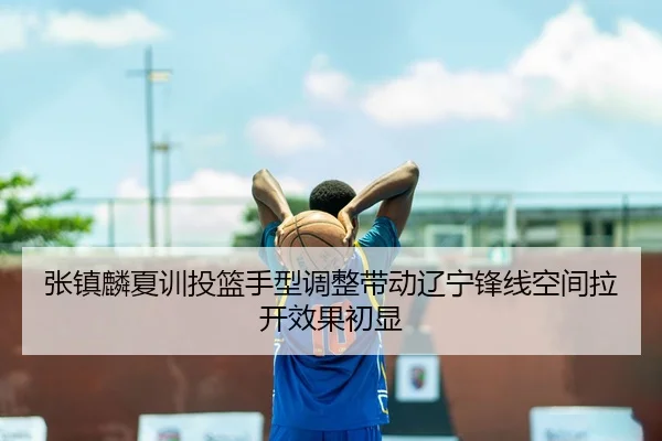 张镇麟夏训投篮手型调整带动辽宁锋线空间拉开效果初显